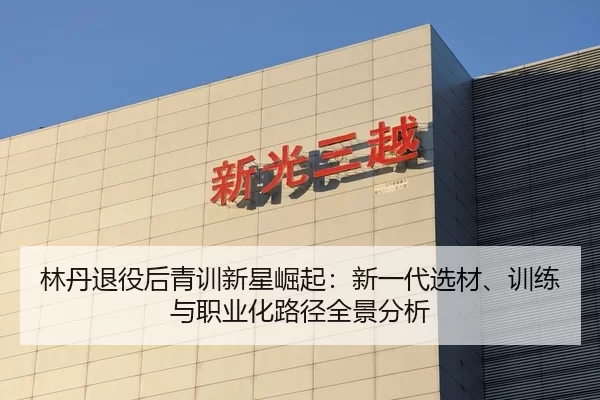 林丹退役后青训新星崛起：新一代选材、训练与职业化路径全景分析