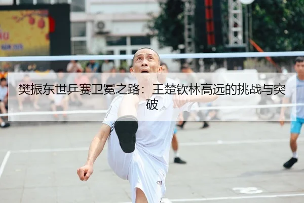 樊振东世乒赛卫冕之路：王楚钦林高远的挑战与突破